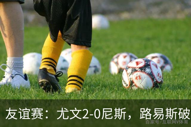 友谊赛：尤文2-0尼斯，路易斯破门，奥博阿夫沃多进球
